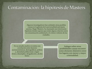 Algunos investigadores han señalado otras posibles
                    causas en la génesis de la personalidad psicópata
                 asesina. Roger Masters, ha manejado una interesante
                hipótesis donde supone que existe alguna relación entre
                la contaminación ambiental y el crimen violento de las
                                        ciudades.




   En su estudio analizo si existía una                          Indagar sobre otras
        correlación entre factores                          posibilidades causas encontró
socioeconómicos, demográficos, pobrez
    a, densidad poblacional, origen
                                                           como elemento distintivo entre
étnico, desempleo, drogadicción, alcoho                    los lugares con menor y mayor
                  lismo.                                             criminalidad.
 