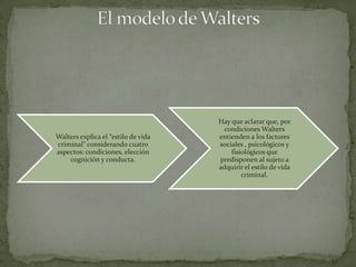 Hay que aclarar que, por
                                       condiciones Walters
Walters explica el “estilo de vida   entienden a los factores
criminal” considerando cuatro        sociales , psicológicos y
aspectos: condiciones, elección          fisiológicos que
    cognición y conducta.            predisponen al sujeto a
                                     adquirir el estilo de vida
                                             criminal.
 