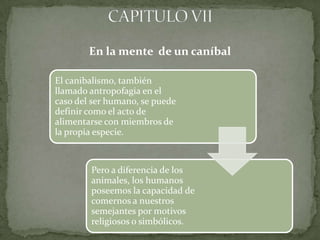 En la mente de un caníbal

El canibalismo, también
llamado antropofagia en el
caso del ser humano, se puede
definir como el acto de
alimentarse con miembros de
la propia especie.



        Pero a diferencia de los
        animales, los humanos
        poseemos la capacidad de
        comernos a nuestros
        semejantes por motivos
        religiosos o simbólicos.
 