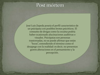 José Luis Zepeda poseía el perfil característico de
 un psicópata con posibles brotes psicóticos. El
   consumo de drogas como la cocaína podría
   haber ocasionado alucinaciones auditivas o
         visuales. Psicópatas son personas
   trastornadas, no se puede afirmar que están
     “locos”, entendiendo el término como el
 desapego con la realidad: es decir, no presentan
    graves alteraciones en el pensamiento y la
                    percepción.
 
