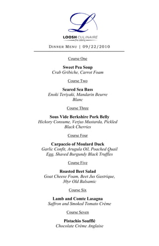 D I N N E R M E N U | 0 9 /2 2 /2 0 1 0


                 Course One

            Sweet Pea Soup
       Crab Gribiche, Carrot Foam
                 Course Two

            Seared Sea Bass
     Enoki Teriyaki, Mandarin Beurre
                  Blanc
                Course Three

      Sous Vide Berkshire Pork Belly
Hickory Consume, Verjus Mustarda, Pickled
             Black Cherries
                 Course Four

      Carpaccio of Moulard Duck
 Garlic Confit, Arugula Oil, Poached Quail
   Egg, Shaved Burgundy Black Truffles
                 Course Five

          Roasted Beet Salad
   Goat Cheese Foam, Beet Jus Gastrique,
            30yr Old Balsamic
                 Course Six

       Lamb and Comte Lasagna
     Saffron and Smoked Tomato Crème
                Course Seven

            Pistachio Soufflé
         Chocolate Crème Anglaise
 