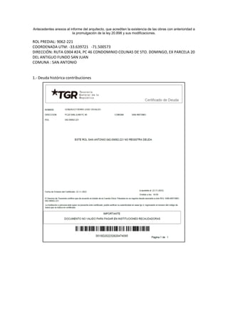 Antecedentes anexos al informe del arquitecto, que acrediten la existencia de las obras con anterioridad a
la promulgación de la ley 20.898 y sus modificaciones.
ROL PREDIAL: 9062-221
COORDENADA UTM: -33.639721 -71.500573
DIRECCIÓN: RUTA G904 #24, PC 46 CONDOMINIO COLINAS DE STO. DOMINGO, EX PARCELA 20
DEL ANTIGUO FUNDO SAN JUAN
COMUNA : SAN ANTONIO
1.- Deuda histórica contribuciones
 