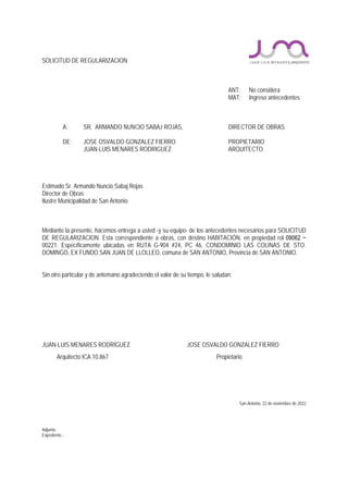 SOLICITUD DE REGULARIZACION
ANT: No considera
MAT: Ingreso antecedentes
A: SR. ARMANDO NUNCIO SABAJ ROJAS, DIRECTOR DE OBRAS
DE: JOSE OSVALDO GONZALEZ FIERRO PROPIETARIO
JUAN-LUIS MENARES RODRIGUEZ ARQUITECTO
Estimado Sr. Armando Nuncio Sabaj Rojas
Director de Obras
Ilustre Municipalidad de San Antonio
Mediante la presente, hacemos entrega a usted -y su equipo- de los antecedentes necesarios para SOLICITUD
DE REGULARIZACION. Esta correspondiente a obras, con destino HABITACIÓN, en propiedad rol 09062 −
00221. Específicamente ubicadas en RUTA G-904 #24, PC 46, CONDOMINIO LAS COLINAS DE STO.
DOMINGO, EX FUNDO SAN JUAN DE LLOLLEO, comuna de SAN ANTONIO, Provincia de SAN ANTONIO.
Sin otro particular y de antemano agradeciendo el valor de su tiempo, le saludan:
JUAN-LUIS MENARES RODRÍGUEZ JOSE OSVALDO GONZALEZ FIERRO
Arquitecto ICA 10.867 Propietario
San Antonio, 22 de noviembre de 2022
Adjunta:
Expediente.-
 