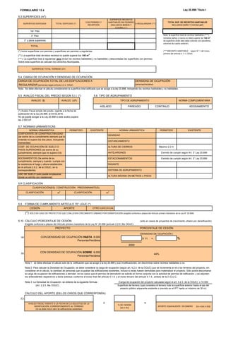 FORMULARIO 12.4 Ley 20.898 Título I
5.3 SUPERFICIES (m
2
)
(*) Incluir superficies con permiso y superficies sin permiso a regularizar.
(**) La superficie total de estos recintos no puede superar los 140 m2
.
5.5 AVALÚO FISCAL DEL PREDIO SEGÚN S.I.I. (*)
5.7 NORMAS URBANÍSTICAS
ALTURA MÁXIMA EN METROS o PISOS
5.9 FORMA DE CUMPLIMIENTO ARTÍCULO 70° LGUC (*)
(*) SÓLO EN CASO DE PROYECTOS QUE CONLLEVEN CRECIMIENTO URBANO POR DENSIFICACIÓN (exigible conforme a plazos del Artículo primero transitorio de la Ley N° 20.958)
5.10 CÁLCULO PORCENTAJE DE CESIÓN (sólo en casos de proyectos de crecimiento urbano por densificación)
Exigible conforme a plazos del Artículo primero transitorio de la Ley N° 20.958 (artículo 2.2.5. Bis OGUC)
(a)
X 11 = %
(b)
Nota 3: La Densidad de Ocupación, se obtiene de la siguiente fórmula :
(Art. 2.2.5. Bis OGUC)
CÁLCULO DEL APORTE (EN LOS CASOS QUE CORRESPONDA)
(C)
TOTAL
Nota: la superficie total de recintos habitables (****)
incluidos baños y cocina no debe superar los 140 m2
de superficie (Este dato debe coincidir con penúltima
columna de cuadro anterior)
(***) La superficie total a regularizar debe incluir los recintos habitables y no habitables y descontadas las superficies con permiso.
Sobre esta superficie se calculan los Derechos Municipales.
(****)RECINTO HABITABLE : según N° 1 del inciso
primero del artículo 4.1.1. OGUC
2° Piso
X =
% DE CESIÓN
[(a) o (b)]
APORTE EQUIVALENTE EN DINERO [(c) x {(a) o (b)}]
(*) Avalúo Fiscal simple del predio, vigente a la fecha de
publicación de la Ley 20.898, el 04.02.2016.
No se puede acoger a la Ley 20.898 si este avalúo supera
las 2.000 UF.
Nota 1: se debe efectuar el cálculo solo de la edificación que se acoge a la ley 20.898 y sus modificaciones, sin discriminar sobre recintos habitables o no.
Nota 2: Para calcular la Densidad de Ocupación, se debe considerar la carga de ocupación (según art. 4.2.4. de la OGUC) que se incrementa en el o los terrenos del proyecto, sin
considerar en el cálculo, la cantidad de personas que ocupaban las edificaciones existentes, incluso si estas fuesen demolidas para materializar el proyecto. Sólo podrá descontarse
la carga de ocupacion de edificaciones a demoler, en los casos que el permiso de demolición se solicite en forma conjunta con la solicitud de permiso de edificación, y se adjunten
los antecedentes respectivos a dicha solicitud, conforme al inciso final del artículo 5.1.6. y al inciso tercero del artículo 5.1.4., ambos de la O.G.U.C.
(Carga de ocupación del proyecto calculada según el art. 4.2.4. de la OGUC) x 10.000
Superficie del terreno (que considera el terreno más la superficie exterior hasta el eje del
espacio público adyacente existente o previsto en el IPT hasta un máximo de 30 m)
AVALÚO FISCAL VIGENTE A LA FECHA DE LA SOLICITUD DE LA
MODIFICACIÓN, CORRESPONDIENTE AL TERRENO
(no se debe incluir valor de edificaciones existentes)
CON DENSIDAD DE OCUPACIÓN HASTA 8.000
Personas/Hectárea
(DENSIDAD DE OCUPACIÓN )
2000
CON DENSIDAD DE OCUPACIÓN SOBRE 8.000
Personas/Hectárea
44%
CESIÓN APORTE OTRO ESPECIFICAR;
PROYECTO PORCENTAJE DE CESIÓN
CLASIFICACIÓN(ES) CONSTRUCCIÓN PREDOMINANTE(S)
ESTACIONAMIENTOS Eximido de cumplir según Art. 3° Ley 20.899
DISTANCIAMIENTO
CLASIFICACIÓN m2
CLASIFICACIÓN m2
DENSIDAD
5.8 CLASIFICACIÓN
USO DE SUELO (solo puede emplazarse
donde se admita uso residencial)
ALTURA DE CIERROS Máximo 2,2 m
EXISTENTE
RASANTE
ANTEJARDINES Eximido de cumplir según Art. 3° Ley 20.898
SISTEMA DE AGRUPAMIENTO
NORMA URBANÍSTICA PERMITIDO EXISTENTE NORMA URBANÍSTICA PERMITIDO
Nota: Se debe efectuar el cálculo considerando la superficie total edificada que se acoge a la ley 20.898, incluyendo los recintos habitables y no habitables.
5.6 TIPO DE AGRUPAMIENTO
TIPO DE AGRUPAMIENTO
AVALÚO ($)
AISLADO PAREADO CONTINUO
AVALÚO (UF) NORMA COMPLEMENTARIA
ADOSAMIENTO
SUPERFICIE TOTAL TERRENO (m²)
5.4 CARGA DE OCUPACIÓN Y DENDIDAD DE OCUPACIÓN
CARGA DE OCUPACIÓN TOTAL DE LAS EDIFICACIONES A DENSIDAD DE OCUPACIÓN
REGULARIZAR (personas) según artículo 4.2.4. OGUC. (personas/hectárea)
1er. Piso
SUPERFICIE EDIFICADA TOTAL EDIFICADO (*)
SUPERFICIE RECINTOS
HABITABLES SIN PERMISO
(INCLUIDOS BAÑOS Y
COCINA) (**)
CON PERMISO Y
RECEPCIÓN
A REGULARIZAR (***)
TOTAL SUP. DE RECINTOS HABITABLES
INCLUIDOS BAÑO Y COCINA (m²)
3° y pisos superiores
ADOSAMIENTOS (Se exime de su
cumplimiento, siempre y cuando cumpla con
la resistencia al fuego y altura establecidos
en el artículo 2.6.2. de la OGUC, en lo
correspondiente)
COEFICIENTE DE CONSTRUCTIBILIDAD
(se exime de su cumplimiento siempre que la
vivienda no supere los dos pisos, incluyendo
mansardas)
COEF. DE OCUPACIÓN DE SUELO O
PISOS SUPERIORES (se exime de su
cumplimiento, siempre que no supere 0,8)
122.01 0.00 122.01 122.01
*** *** *** ***
*** ***
122.01 0.00
5192
122.01
e 122.01
***
122.01
***
122.01
7.633.909 225
6.10 11.75
11.17 0.06
$4.580
0.06
7.633.909
aporte en dinero
*** 2.35
*** 2.35
OGUC 0.00%
resdncl. resdncl.
*** 11.75
1.6
70 70
*** 1 piso
*** aislado
13.00
OGUC
 
