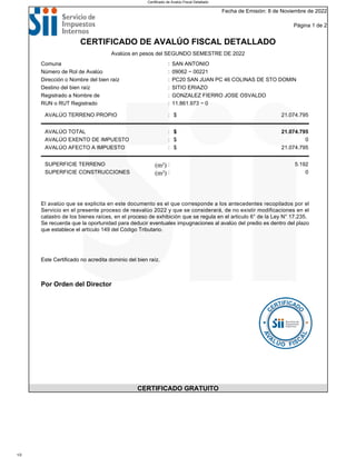 Fecha de Emisión: 8 de Noviembre de 2022
Página 1 de 2
CERTIFICADO DE AVALÚO FISCAL DETALLADO
Avalúos en pesos del SEGUNDO SEMESTRE DE 2022
Comuna : SAN ANTONIO
Número de Rol de Avalúo : 09062 − 00221
Dirección o Nombre del bien raíz : PC20 SAN JUAN PC 46 COLINAS DE STO DOMIN
Destino del bien raíz : SITIO ERIAZO
Registrado a Nombre de : GONZALEZ FIERRO JOSE OSVALDO
RUN o RUT Registrado : 11.861.973 − 0
AVALÚO TERRENO PROPIO : $ 21.074.795
AVALÚO TOTAL : $ 21.074.795
AVALÚO EXENTO DE IMPUESTO : $ 0
AVALÚO AFECTO A IMPUESTO : $ 21.074.795
SUPERFICIE TERRENO (m²) : 5.192
SUPERFICIE CONSTRUCCIONES (m²) : 0
El avalúo que se explicita en este documento es el que corresponde a los antecedentes recopilados por el
Servicio en el presente proceso de reavalúo 2022 y que se considerará, de no existir modificaciones en el
catastro de los bienes raíces, en el proceso de exhibición que se regula en el articulo 6° de la Ley N° 17.235.
Se recuerda que la oportunidad para deducir eventuales impugnaciones al avalúo del predio es dentro del plazo
que establece el artículo 149 del Código Tributario.
Este Certificado no acredita dominio del bien raíz.
Por Orden del Director
CERTIFICADO GRATUITO
Certificado de Avalúo Fiscal Detallado
1/2
 