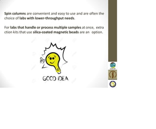 Spin columns are convenient and easy to use and are often the
choice of labs with lower-throughput needs.
For labs that handle or process multiple samples at once, extra
ction kits that use silica-coated magnetic beads are an option.
 
