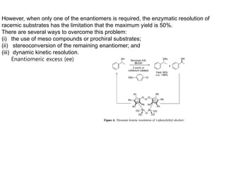 However, when only one of the enantiomers is required, the enzymatic resolution of
racemic substrates has the limitation that the maximum yield is 50%.
There are several ways to overcome this problem:
(i) the use of meso compounds or prochiral substrates;
(ii) stereoconversion of the remaining enantiomer; and
(iii) dynamic kinetic resolution.
Enantiomeric excess (ee)
 