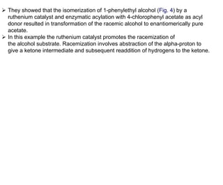  They showed that the isomerization of 1-phenylethyl alcohol (Fig. 4) by a
ruthenium catalyst and enzymatic acylation with 4-chlorophenyl acetate as acyl
donor resulted in transformation of the racemic alcohol to enantiomerically pure
acetate.
 In this example the ruthenium catalyst promotes the racemization of
the alcohol substrate. Racemization involves abstraction of the alpha-proton to
give a ketone intermediate and subsequent readdition of hydrogens to the ketone.
 