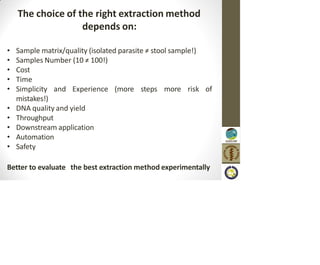 The choice of the right extraction method
depends on:
• Sample matrix/quality (isolated parasite ≠ stool sample!)
• Samples Number (10 ≠ 100!)
• Cost
• Time
• Simplicity and Experience (more steps more risk of
mistakes!)
• DNA quality and yield
• Throughput
• Downstream application
• Automation
• Safety
Better to evaluate the best extraction method experimentally
 