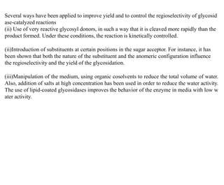 Several ways have been applied to improve yield and to control the regioselectivity of glycosid
ase-catalyzed reactions
(ii) Use of very reactive glycosyl donors, in such a way that it is cleaved more rapidly than the
product formed. Under these conditions, the reaction is kinetically controlled.
(ii)Introduction of substituents at certain positions in the sugar acceptor. For instance, it has
been shown that both the nature of the substituent and the anomeric configuration influence
the regioselectivity and the yield of the glycosidation.
(iii)Manipulation of the medium, using organic cosolvents to reduce the total volume of water.
Also, addition of salts at high concentration has been used in order to reduce the water activity.
The use of lipid-coated glycosidases improves the behavior of the enzyme in media with low w
ater activity.
 