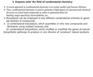 5. Enzymes enter the field of combinatorial chemistry
 Arecent approach in combinatorial chemistry is to create smaller and focuses libraries.
 Thus, combinatorial chemistry is used to generate a high degree of structural and chemical
diversity on initial lead compounds in order to optimized them for
binding, target specificity, bioavailability, etc.
 Biocatalysts can be employed in two different combinatorial schemes to gener
ate libraries of compounds:
 (i) combinatorial biocatalysis, which assembles in vitro new compounds and
derivatives using isolated enzymes and
(ii) combinatorial biosynthesis, which shuffled or modified the genes of natural
biosynthetic pathways to produce in vivo libraries of ‘unnatural’ natural products.
 