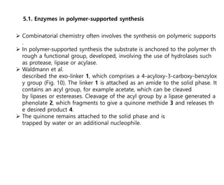 5.1. Enzymes in polymer-supported synthesis
 Combinatorial chemistry often involves the synthesis on polymeric supports
.
 In polymer-supported synthesis the substrate is anchored to the polymer th
rough a functional group, developed, involving the use of hydrolases such
as protease, lipase or acylase.
 Waldmann et al.
described the exo-linker 1, which comprises a 4-acyloxy-3-carboxy-benzylox
y group (Fig. 10). The linker 1 is attached as an amide to the solid phase. It
contains an acyl group, for example acetate, which can be cleaved
by lipases or estereases. Cleavage of the acyl group by a lipase generated a
phenolate 2, which fragments to give a quinone methide 3 and releases th
e desired product 4.
 The quinone remains attached to the solid phase and is
trapped by water or an additional nucleophile.
 