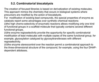5.2. Combinatorial biocatalysis
The creation of focused libraries is based on derivatization of existing molecules.
This approach mimics the chemistry that occurs in biological systems where
precursors are modified by the action of biocatalysts.
For modification of existing lead compounds, the special properties of enzyme as
catalysts report some advantages over synthetic chemical reactions:
(i)the high chemo-selectivity of enzymatic reactions allows modifying only one kind
of functional groups in a scaffold molecule that typically contains several different
functional groups.
(ii)the enzyme regioselectivity provide the opportunity for specific combinatorial
modification of lead molecules with multiple copies of the same functional group, for
example, glycosylation catalyzed by glycosyltransferases with different
regioselectivity.
(iii)the enzyme stereocontrol over the reaction permit a combinatorial approach to
the three-dimensional structure of the compound, for example, using the four DHAP-
dependent aldolases.
 