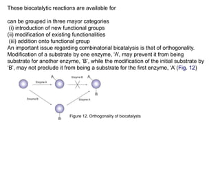 These biocatalytic reactions are available for
can be grouped in three mayor categories
(i) introduction of new functional groups
(ii) modification of existing functionalities
(iii) addition onto functional group
An important issue regarding combinatorial bicatalysis is that of orthogonality.
Modification of a substrate by one enzyme, ‘A’, may prevent it from being
substrate for another enzyme, ‘B’, while the modification of the initial substrate by
‘B’, may not preclude it from being a substrate for the first enzyme, ‘A’ (Fig. 12)
Figure 12. Orthogonality of biocatalysts
 