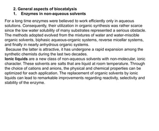2. General aspects of biocatalysis
1. Enzymes in non-aqueous solvents
For a long time enzymes were believed to work efficiently only in aqueous
solutions. Consequently, their utilization in organic synthesis was rather scarce
since the low water solubility of many substrates represented a serious obstacle.
The methods adopted evolved from the mixtures of water and water-miscible
organic solvents, biphasic aqueous-organic systems, reverse micellar systems,
and finally in nearly anhydrous organic systems.
Because the latter is attractive, it has undergone a rapid expansion among the
synthetic chemists during the last two decades.
Ionic liquids are a new class of non-aqueous solvents with non-molecular, ionic
character. These solvents are salts that are liquid at room temperature. Through
the choice of cations and anions, the physical and chemical properties can be
optimized for each application. The replacement of organic solvents by ionic
liquids can lead to remarkable improvements regarding reactivity, selectivity and
stability of the enzyme.
 