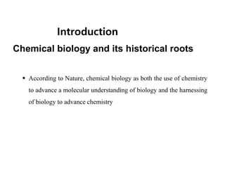 Introduction
Chemical biology and its historical roots
 According to Nature, chemical biology as both the use of chemistry
to advance a molecular understanding of biology and the harnessing
of biology to advance chemistry
 