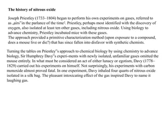 The history of nitrous oxide
Joseph Priestley (1733–1804) began to perform his own experiments on gases, referred to
as „airs‟in the parlance of the time2. Priestley, perhaps most identified with the discovery of
oxygen, also isolated at least ten other gases, including nitrous oxide. Using biology to
advance chemistry, Priestley incubated mice with these gases.
The approach provided a primitive characterization method (upon exposure to a compound,
does a mouse live or die?) that has since fallen into disfavor with synthetic chemists.
Turning the tables on Priestley‟s approach to chemical biology by using chemistry to advance
biology, Sir Humphrey Davy‟s experi-ments with newly isolated, unfamiliar gases omitted the
mouse entirely. In what must be considered an act of either lunacy or egotism, Davy (1778–
1829) carried out his experiments on himself. Not surprisingly, his experiments with carbon
monoxide almost proved fatal. In one experiment, Davy inhaled four quarts of nitrous oxide
isolated in a silk bag. The pleasant intoxicating effect of the gas inspired Davy to name it
laughing gas.
 