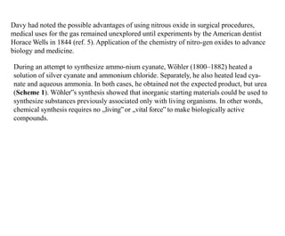 Davy had noted the possible advantages of using nitrous oxide in surgical procedures,
medical uses for the gas remained unexplored until experiments by the American dentist
Horace Wells in 1844 (ref. 5).Application of the chemistry of nitro-gen oxides to advance
biology and medicine.
During an attempt to synthesize ammo-nium cyanate, Wöhler (1800–1882) heated a
solution of silver cyanate and ammonium chloride. Separately, he also heated lead cya-
nate and aqueous ammonia. In both cases, he obtained not the expected product, but urea
(Scheme 1). Wöhler‟s synthesis showed that inorganic starting materials could be used to
synthesize substances previously associated only with living organisms. In other words,
chemical synthesis requires no „living‟or „vital force‟ to make biologically active
compounds.
 