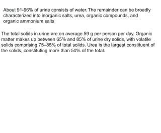 About 91-96% of urine consists of water. The remainder can be broadly
characterized into inorganic salts, urea, organic compounds, and
organic ammonium salts
The total solids in urine are on average 59 g per person per day. Organic
matter makes up between 65% and 85% of urine dry solids, with volatile
solids comprising 75–85% of total solids. Urea is the largest constituent of
the solids, constituting more than 50% of the total.
 