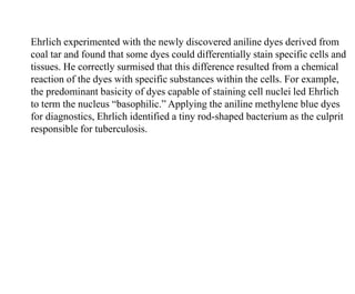 Ehrlich experimented with the newly discovered aniline dyes derived from
coal tar and found that some dyes could differentially stain specific cells and
tissues. He correctly surmised that this difference resulted from a chemical
reaction of the dyes with specific substances within the cells. For example,
the predominant basicity of dyes capable of staining cell nuclei led Ehrlich
to term the nucleus “basophilic.” Applying the aniline methylene blue dyes
for diagnostics, Ehrlich identified a tiny rod-shaped bacterium as the culprit
responsible for tuberculosis.
 