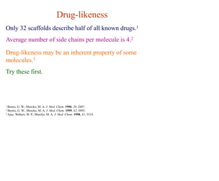 Drug-likeness
Only 32 scaffolds describe half of all known drugs.1
Average number of side chains per molecule is 4.2
Drug-likeness may be an inherent property of some
molecules.3
Try these first.
1 Bemis, G. W.; Murcko, M. A. J. Med. Chem. 1996, 39, 2887.
2 Bemis, G. W.; Murcko, M. A. J. Med. Chem. 1999, 42, 5095.
3 Ajay; Walters, W. P.; Murcko, M. A. J. Med. Chem. 1998, 41, 3314.
 