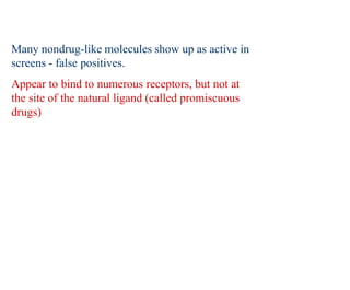Many nondrug-like molecules show up as active in
screens - false positives.
Appear to bind to numerous receptors, but not at
the site of the natural ligand (called promiscuous
drugs)
 