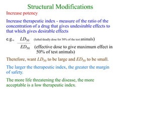 Structural Modifications
Increase potency
Increase therapeutic index - measure of the ratio of the
concentration of a drug that gives undesirable effects to
that which gives desirable effects
e.g., LD50 (lethal/deadly dose for 50% of the test animals)
(effective dose to give maximum effect in
50% of test animals)
ED50
Therefore, want LD50 to be large and ED50 to be small.
The larger the therapeutic index, the greater the margin
of safety.
The more life threatening the disease, the more
acceptable is a low therapeutic index.
 