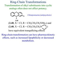 Ring-Chain Transformations
Transformation of alkyl substituents into cyclic
analogs often does not affect potency.
Chlorpromazine (antipsychotic)
(2.40, X = Cl, R = CH2CH2CH2NMe2) and
(2.40, X = Cl, R = CH2CH2CH2N )
have equivalent tranquilizing effects
Ring-chain transformation can have pharmacokinetic
effects, such as increased lipophilicity or decreased
metabolism.
 