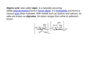 Alginic acid, also called algin, is a naturally occurring,
edible polysaccharide found in brown algae. It is hydrophilic and forms a
viscous gum when hydrated. With metals such as sodium and calcium, its
salts are known as alginates. Its colour ranges from white to yellowish-
brown.
 