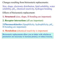 Changes resulting from bioisosteric replacements:
Size, shape, electronic distribution, lipid solubility, water
solubility, pKa, chemical reactivity, hydrogen bonding
Effects of bioisosteric replacement:
1. Structural (size, shape, H-bonding are important)
2. Receptor interactions (all are important)
3.Pharmacokinetics (lipophilicity, hydrophilicity, pKa,
H-bonding are important)
4. Metabolism (chemical reactivity is important)
Bioisosteric replacements allow you to tinker with whichever
parameters are necessary to increase potency or reduce toxicity.
 