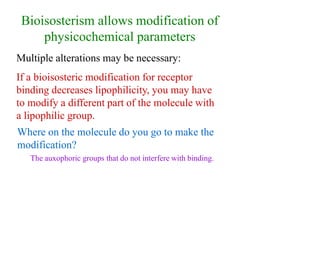 Bioisosterism allows modification of
physicochemical parameters
Multiple alterations may be necessary:
If a bioisosteric modification for receptor
binding decreases lipophilicity, you may have
to modify a different part of the molecule with
a lipophilic group.
Where on the molecule do you go to make the
modification?
The auxophoric groups that do not interfere with binding.
 