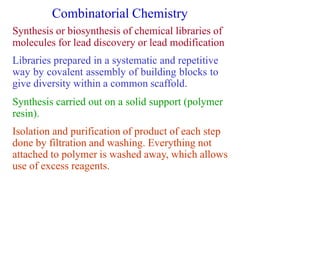 Combinatorial Chemistry
Synthesis or biosynthesis of chemical libraries of
molecules for lead discovery or lead modification
Libraries prepared in a systematic and repetitive
way by covalent assembly of building blocks to
give diversity within a common scaffold.
Synthesis carried out on a solid support (polymer
resin).
Isolation and purification of product of each step
done by filtration and washing. Everything not
attached to polymer is washed away, which allows
use of excess reagents.
 