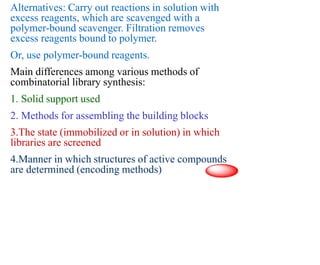 Alternatives: Carry out reactions in solution with
excess reagents, which are scavenged with a
polymer-bound scavenger. Filtration removes
excess reagents bound to polymer.
Or, use polymer-bound reagents.
Main differences among various methods of
combinatorial library synthesis:
1. Solid support used
2. Methods for assembling the building blocks
3.The state (immobilized or in solution) in which
libraries are screened
4.Manner in which structures of active compounds
are determined (encoding methods)
 