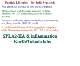 Peptide Libraries – by Split Synthesis
Also called mix and split or split and pool method
Most common lead discovery approach for large
libraries (104 - 106 compounds), assayed as library
mixtures.
Produces a collection of polymer beads, each containing
one library member (100-500 pmol)
A combinatorial library of all pentapeptides comprised
of the 20 common amino acids: 205 = 3.2  106 peptides.
 