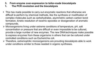3. From enzyme over-expression to tailor-made biocatalysts
1. The PCR revolution and the biocatalysis
 This has made possible to carry out enzymatic reactions that otherwise are
difficult to perform by chemical methods, like the synthesis or modification of
complex molecules such as carbohydrates, asymmetric carbon–carbon bond
formation, kinetic resolution of racemic epoxides or dioxigenation of aromatic
compounds.
 Microorganisms living under extreme conditions of temperature, pH, salt
concentration or pressure that are difficult or even impossible to be cultured,
provide a large number of new enzymes. The new DNA techniques make possible
to express enzymes from these organisms in others that can be cultured under
controlled conditions such as Escherichia coli.
 Therefore, extremophilic microorganisms are providing biocatalysts able to work
under conditions similar to those needed in organic syntheses.
 