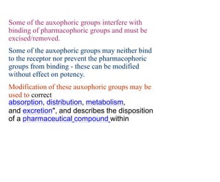 Some of the auxophoric groups interfere with
binding of pharmacophoric groups and must be
excised/removed.
Some of the auxophoric groups may neither bind
to the receptor nor prevent the pharmacophoric
groups from binding - these can be modified
without effect on potency.
Modification of these auxophoric groups may be
used to correct
absorption, distribution, metabolism,
and excretion", and describes the disposition
of a pharmaceutical compound within
 