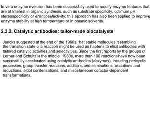 In vitro enzyme evolution has been successfully used to modify enzyme features that
are of interest in organic synthesis, such as substrate specificity, optimum pH,
stereospecificity or enantioselectivity; this approach has also been applied to improve
enzyme stability at high temperature or in organic solvents.
2.3.2. Catalytic antibodies: tailor-made biocatalysts
Jencks suggested at the end of the 1960s, that stable molecules resembling
the transition state of a reaction might be used as haptens to elicit antibodies with
tailored catalytic activities and selectivities. Since the first reports by the groups of
Lerner and Schultz in the middle 1980s, more than 100 reactions have now been
successfully accelerated using catalytic antibodies (abzymes), including pericyclic
processes, group transfer reactions, additions and eliminations, oxidations and
reductions, aldol condensations, and miscellaneous cofactor-dependent
transformations.
 