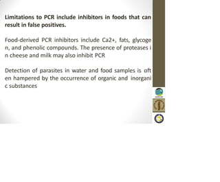 Limitations to PCR include inhibitors in foods that can
result in false positives.
Food-derived PCR inhibitors include Ca2+, fats, glycoge
n, and phenolic compounds. The presence of proteases i
n cheese and milk may also inhibit PCR
Detection of parasites in water and food samples is oft
en hampered by the occurrence of organic and inorgani
c substances
 