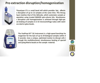 Pre-extraction disruption/homogenization
TissueLyser LT is a small bead mill which provides fast, effectiv
e disruption of up to 12 samples at the same time. This throug
hput matches that of the QIAcube, which automates sample pr
eparation using trusted QIAGEN spin-column kits. Simultaneou
s disruption and homogenization is achieved through high-spe
ed shaking of samples in 2 ml microcentrifuge tubes with stainl
ess steel or glass beads.
The FastPrep-24™ 5G Instrument is a high-speed benchtop ho
mogenizer for the lysis of up to 24 biological samples within 4
0 seconds. Uses a unique, optimized motion to disrupt cells t
hrough the multidirectional, simultaneous beating of speciali
zed Lysing Matrix beads on the sample material.
 
