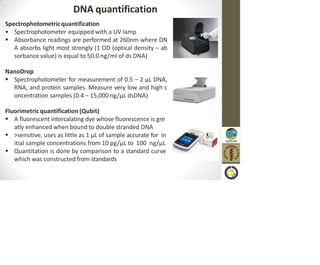 DNA quantification
Spectrophotometricquantification
• Spectrophotometer equipped with a UV lamp
 Absorbance readings are performed at 260nm where DN
A absorbs light most strongly (1 OD (optical density – ab
sorbance value) is equal to 50.0 ng/ml of ds DNA)
NanoDrop
 Spectrophotometer for measurement of 0.5 – 2 µL DNA,
RNA, and protein samples. Measure very low and high c
oncentration samples (0.4 – 15,000 ng/µL dsDNA)
Fluorimetric quantification (Qubit)
 A fluorescent intercalating dye whose fluorescence is gre
atly enhanced when bound to double stranded DNA
 >sensitive, uses as little as 1 μL of sample accurate for in
itial sample concentrations from 10 pg/µL to 100 ng/µL
 Quantitation is done by comparison to a standard curve
which was constructed from standards
 