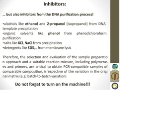 Inhibitors:
… but also inhibitors from the DNA purification process!
•alcohols like ethanol and 2-propanol (isopropanol) from DNA
template precipitation
•organic solvents like phenol from phenol/chloroform
purification
•salts like KCl, NaCl from precipitation
•detergents like SDS,.. from membrane lysis
Therefore, the selection and evaluation of the sample preparatio
n approach and a suitable reaction mixture, including polymeras
es and primers, are critical to obtain PCR-compatible samples of
comparable composition, irrespective of the variation in the origi
nal matrix (e.g. batch-to-batch variation)
Do not forget to turn on the machine!!!
 