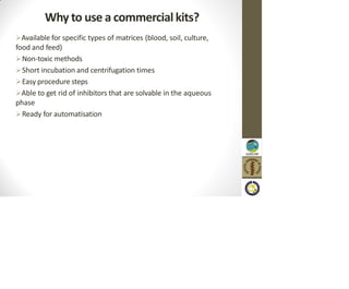 Why to use a commercial kits?
Available for specific types of matrices (blood, soil, culture,
food and feed)
Non-toxic methods
Short incubation and centrifugation times
Easy procedure steps
Able to get rid of inhibitors that are solvable in the aqueous
phase
Ready for automatisation
 