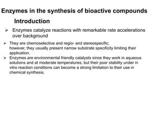 Enzymes in the synthesis of bioactive compounds
Introduction
 Enzymes catalyze reactions with remarkable rate accelerations
over background
 They are chemoselective and regio- and stereospecific;
however, they usually present narrow substrate specificity limiting their
application.
 Enzymes are environmental friendly catalysts since they work in aqueous
solutions and at moderate temperatures, but their poor stability under in
vitro reaction conditions can become a strong limitation to their use in
chemical synthesis.
 