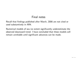 Final notes
Recall that ﬁndings published after March, 2006 are not cited or
used substantively in AR4.
Numerical models of sea ice extent signiﬁcantly underestimate the
observed downward trend. I have concluded that these models will
remain unreliable until signiﬁcant advances can be made.
 