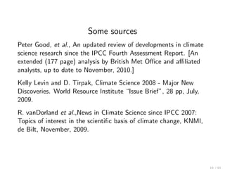 Some sources
Peter Good, et al., An updated review of developments in climate
science research since the IPCC Fourth Assessment Report. [An
extended (177 page) analysis by British Met Oﬃce and aﬃliated
analysts, up to date to November, 2010.]
Kelly Levin and D. Tirpak, Climate Science 2008 - Major New
Discoveries. World Resource Institute “Issue Brief”, 28 pp, July,
2009.
R. vanDorland et al.,News in Climate Science since IPCC 2007:
Topics of interest in the scientiﬁc basis of climate change, KNMI,
de Bilt, November, 2009.
 