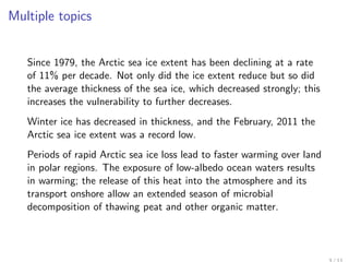 Multiple topics


   Since 1979, the Arctic sea ice extent has been declining at a rate
   of 11% per decade. Not only did the ice extent reduce but so did
   the average thickness of the sea ice, which decreased strongly; this
   increases the vulnerability to further decreases.
   Winter ice has decreased in thickness, and the February, 2011 the
   Arctic sea ice extent was a record low.
   Periods of rapid Arctic sea ice loss lead to faster warming over land
   in polar regions. The exposure of low-albedo ocean waters results
   in warming; the release of this heat into the atmosphere and its
   transport onshore allow an extended season of microbial
   decomposition of thawing peat and other organic matter.
 