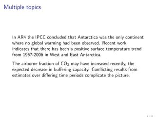 Multiple topics



   In AR4 the IPCC concluded that Antarctica was the only continent
   where no global warming had been observed. Recent work
   indicates that there has been a positive surface temperature trend
   from 1957-2006 in West and East Antarctica.
   The airborne fraction of CO2 may have increased recently, the
   expected decrease in buﬀering capacity. Conﬂicting results from
   estimates over diﬀering time periods complicate the picture.
 