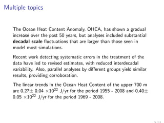 Multiple topics


   The Ocean Heat Content Anomaly, OHCA, has shown a gradual
   increase over the past 50 years, but analyses included substantial
   decadal scale ﬂuctuations that are larger than those seen in
   model most simulations.
   Recent work detecting systematic errors in the treatment of the
   data have led to revised estimates, with reduced interdecadal
   variability. Also, parallel analyses by diﬀerent groups yield similar
   results, providing corroboration.
   The linear trends in the Ocean Heat Content of the upper 700 m
   are 0.27± 0.04 ×1022 J/yr for the period 1955 - 2008 and 0.40±
   0.05 ×1022 J/yr for the period 1969 - 2008.
 