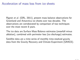 Acceleration of mass loss from ice sheets



   Rignot et al. (GRL, 2011), present mass balance observations for
   Greenland and Antarctica ice sheets over two decades. The
   observations are corroborated by comparison of two techniques
   over the most recent 8 years.
   The ice data are Surface Mass Balance estimates (snowfall minus
   ablation), combined with perimeter loss (ice discharge) estimates.
   Satellite data are a time series of monthly time-resolved gravity
   data from the Gravity Recovery and Climate Experiment (GRACE).
 