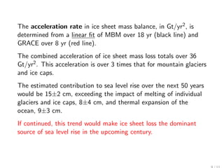 The acceleration rate in ice sheet mass balance, in Gt/yr2 , is
determined from a linear ﬁt of MBM over 18 yr (black line) and
GRACE over 8 yr (red line).
The combined acceleration of ice sheet mass loss totals over 36
Gt/yr2 . This acceleration is over 3 times that for mountain glaciers
and ice caps.
The estimated contribution to sea level rise over the next 50 years
would be 15±2 cm, exceeding the impact of melting of individual
glaciers and ice caps, 8±4 cm, and thermal expansion of the
ocean, 9±3 cm.
If continued, this trend would make ice sheet loss the dominant
source of sea level rise in the upcoming century.
 